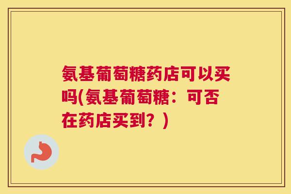 氨基葡萄糖药店可以买吗(氨基葡萄糖：可否在药店买到？)