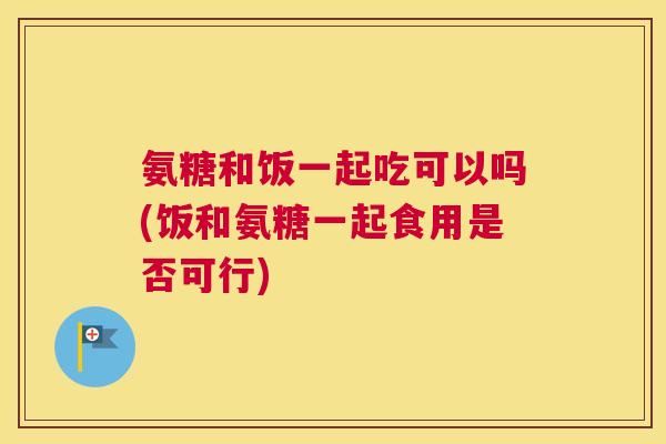 氨糖和饭一起吃可以吗(饭和氨糖一起食用是否可行)