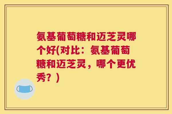 氨基葡萄糖和迈芝灵哪个好(对比：氨基葡萄糖和迈芝灵，哪个更优秀？)
