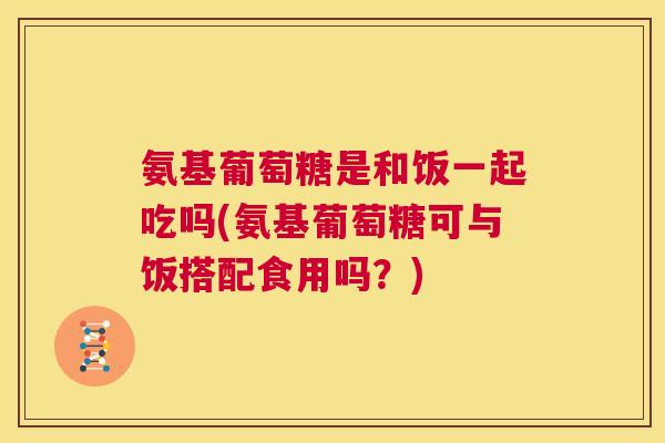 氨基葡萄糖是和饭一起吃吗(氨基葡萄糖可与饭搭配食用吗？)
