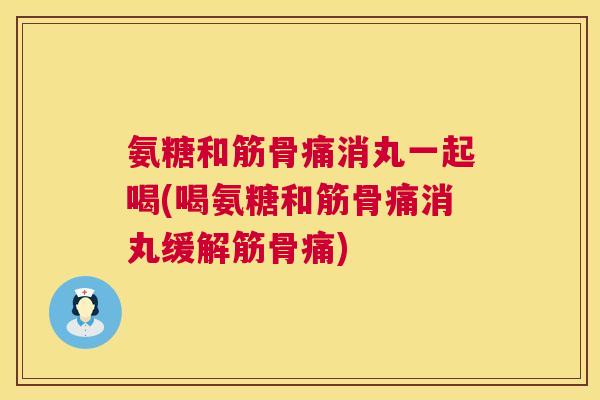 氨糖和筋骨痛消丸一起喝(喝氨糖和筋骨痛消丸缓解筋骨痛)