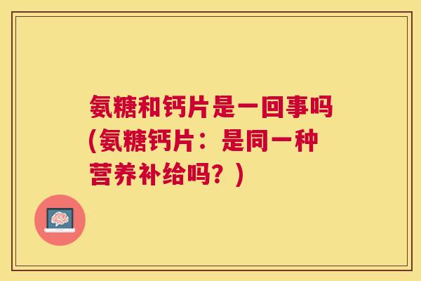 氨糖和钙片是一回事吗(氨糖钙片：是同一种营养补给吗？)