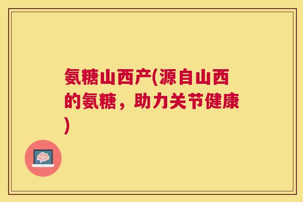 氨糖山西产(源自山西的氨糖，助力关节健康)