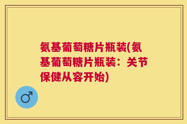 氨基葡萄糖片瓶装(氨基葡萄糖片瓶装：关节保健从容开始)