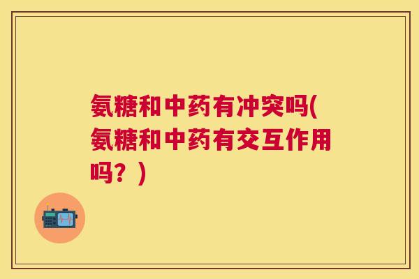 氨糖和中药有冲突吗(氨糖和中药有交互作用吗？)