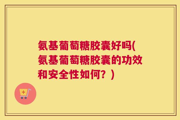 氨基葡萄糖胶囊好吗(氨基葡萄糖胶囊的功效和安全性如何？)