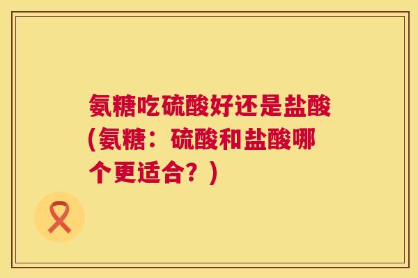氨糖吃硫酸好还是盐酸(氨糖：硫酸和盐酸哪个更适合？)
