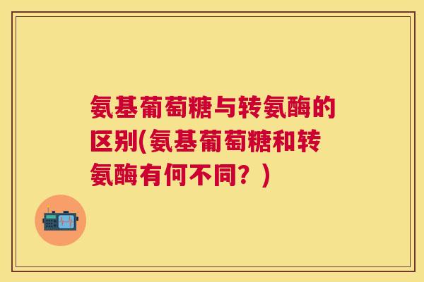 氨基葡萄糖与转氨酶的区别(氨基葡萄糖和转氨酶有何不同？)