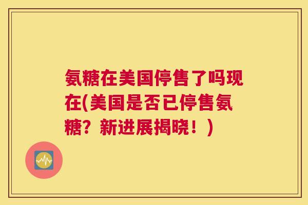 氨糖在美国停售了吗现在(美国是否已停售氨糖？新进展揭晓！)