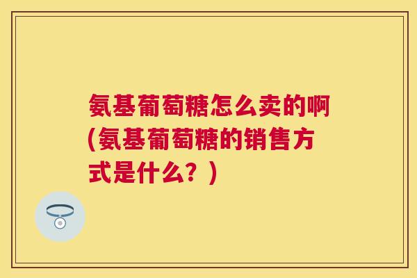 氨基葡萄糖怎么卖的啊(氨基葡萄糖的销售方式是什么？)