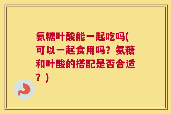 氨糖叶酸能一起吃吗(可以一起食用吗？氨糖和叶酸的搭配是否合适？)