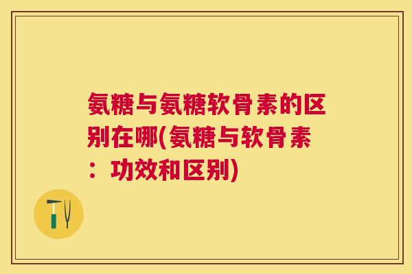 氨糖与氨糖软骨素的区别在哪(氨糖与软骨素：功效和区别)