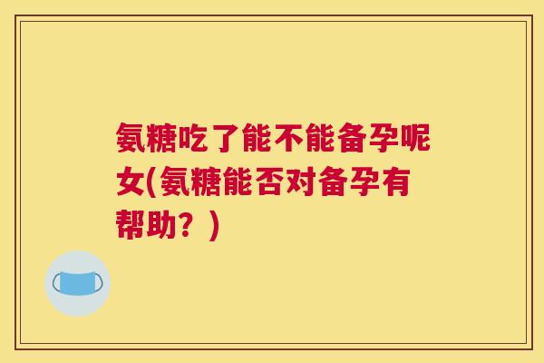 氨糖吃了能不能备孕呢女(氨糖能否对备孕有帮助？)