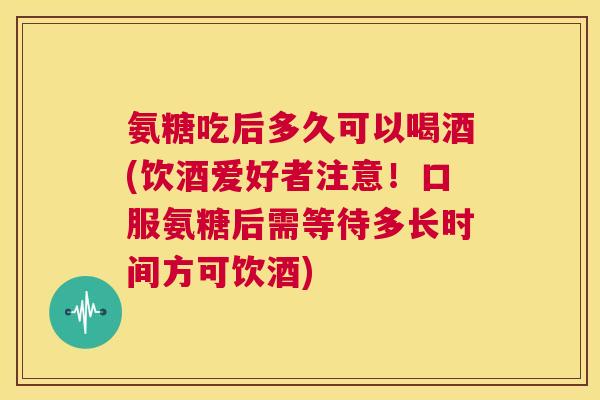 氨糖吃后多久可以喝酒(饮酒爱好者注意！口服氨糖后需等待多长时间方可饮酒)