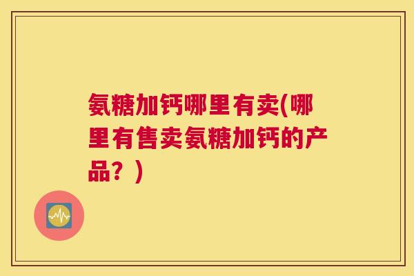 氨糖加钙哪里有卖(哪里有售卖氨糖加钙的产品？)