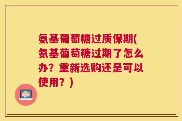 氨基葡萄糖过质保期(氨基葡萄糖过期了怎么办？重新选购还是可以使用？)