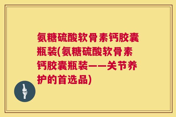氨糖硫酸软骨素钙胶囊瓶装(氨糖硫酸软骨素钙胶囊瓶装——关节养护的首选品)