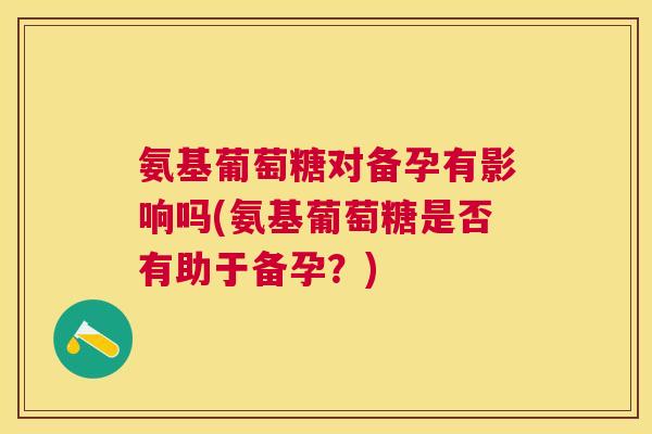 氨基葡萄糖对备孕有影响吗(氨基葡萄糖是否有助于备孕？)