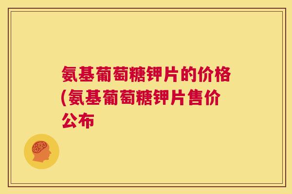 氨基葡萄糖钾片的价格(氨基葡萄糖钾片售价公布