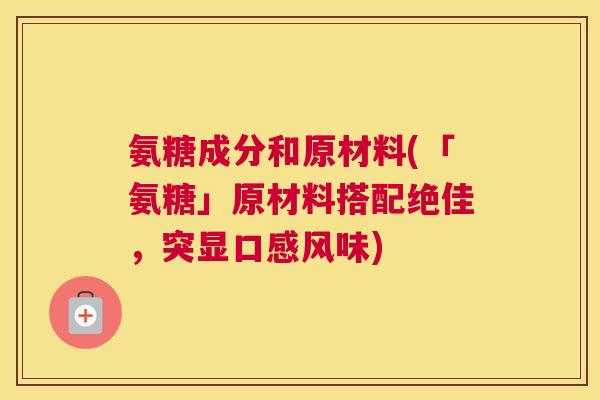 氨糖成分和原材料(「氨糖」原材料搭配绝佳，突显口感风味)
