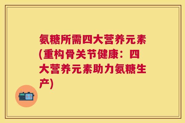 氨糖所需四大营养元素(重构骨关节健康：四大营养元素助力氨糖生产)