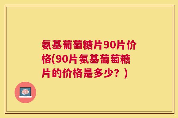 氨基葡萄糖片90片价格(90片氨基葡萄糖片的价格是多少？)