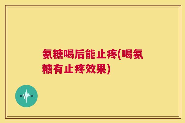 氨糖喝后能止疼(喝氨糖有止疼效果)