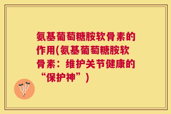 氨基葡萄糖胺软骨素的作用(氨基葡萄糖胺软骨素：维护关节健康的“保护神”)