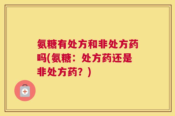 氨糖有处方和非处方药吗(氨糖：处方药还是非处方药？)