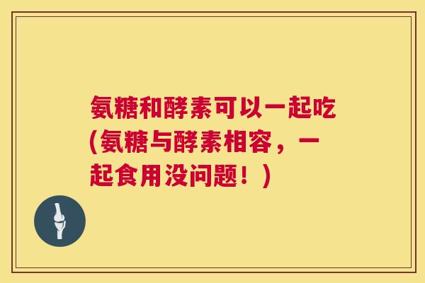 氨糖和酵素可以一起吃(氨糖与酵素相容，一起食用没问题！)