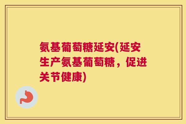氨基葡萄糖延安(延安生产氨基葡萄糖，促进关节健康)