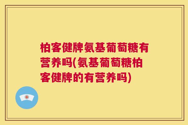 柏客健牌氨基葡萄糖有营养吗(氨基葡萄糖柏客健牌的有营养吗)