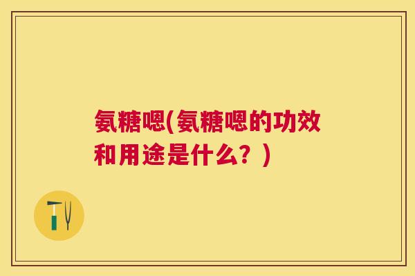 氨糖嗯(氨糖嗯的功效和用途是什么？)
