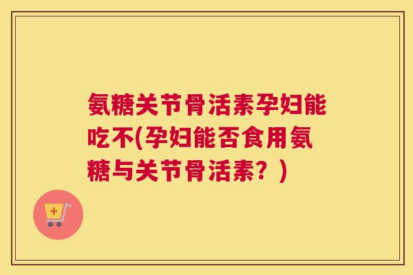 氨糖关节骨活素孕妇能吃不(孕妇能否食用氨糖与关节骨活素？)