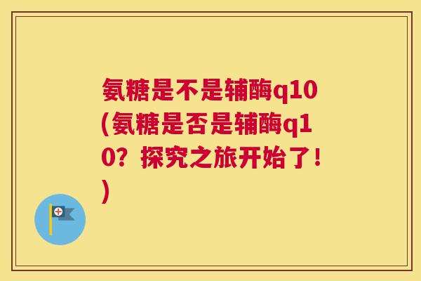 氨糖是不是辅酶q10(氨糖是否是辅酶q10？探究之旅开始了！)