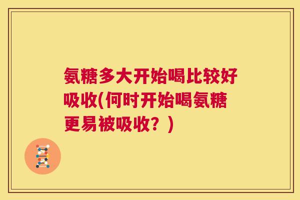 氨糖多大开始喝比较好吸收(何时开始喝氨糖更易被吸收？)