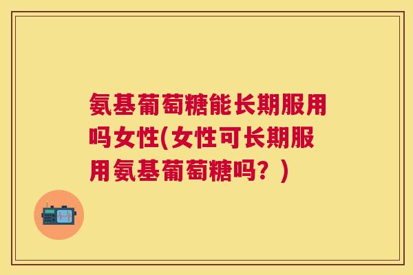 氨基葡萄糖能长期服用吗女性(女性可长期服用氨基葡萄糖吗？)