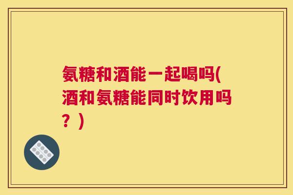 氨糖和酒能一起喝吗(酒和氨糖能同时饮用吗？)
