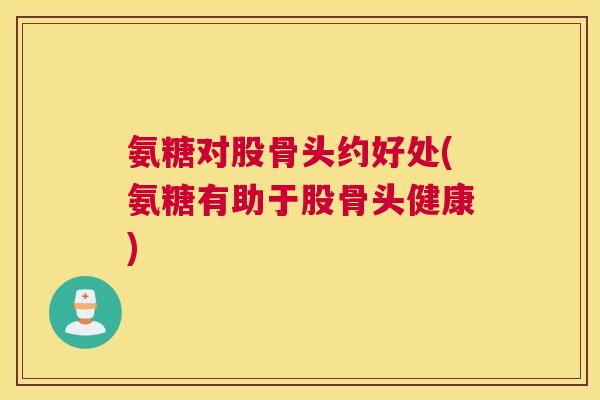 氨糖对股骨头约好处(氨糖有助于股骨头健康)