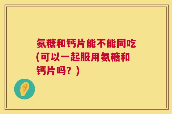 氨糖和钙片能不能同吃(可以一起服用氨糖和钙片吗?) 氨糖和钙片能不能同吃(可以一起服用氨糖和钙片吗?)
