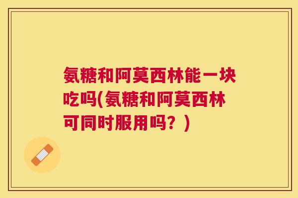 氨糖和阿莫西林能一块吃吗(氨糖和阿莫西林可同时服用吗？)