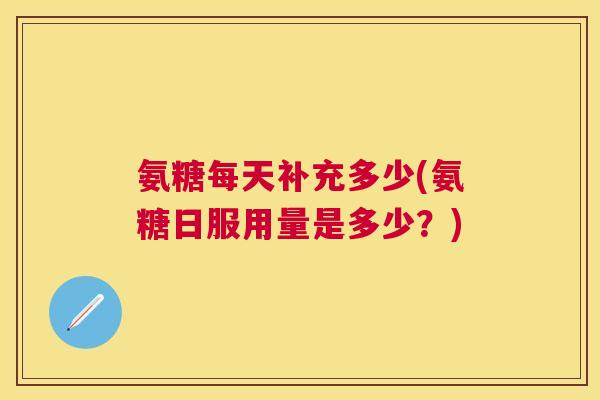 氨糖每天补充多少(氨糖日服用量是多少？)
