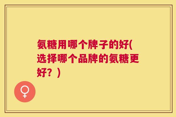 氨糖用哪个牌子的好(选择哪个品牌的氨糖更好？)