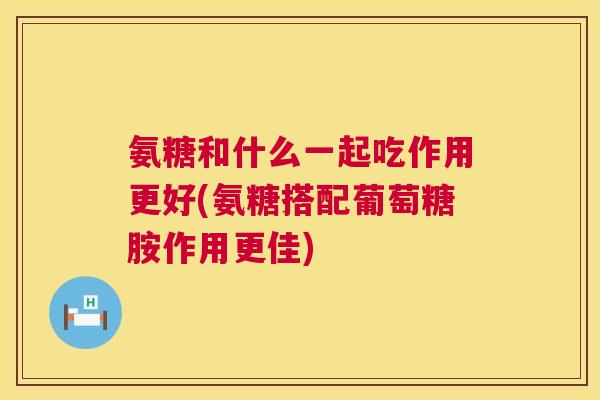 氨糖和什么一起吃作用更好(氨糖搭配葡萄糖胺作用更佳)