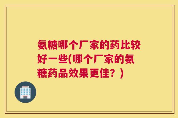 氨糖哪个厂家的药比较好一些(哪个厂家的氨糖药品效果更佳？)