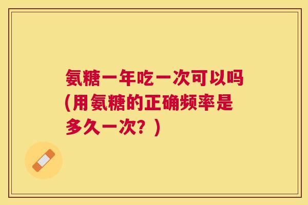 氨糖一年吃一次可以吗(用氨糖的正确频率是多久一次？)