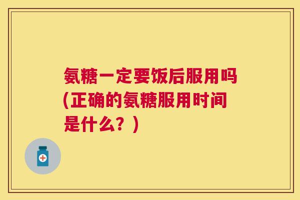 氨糖一定要饭后服用吗(正确的氨糖服用时间是什么？)