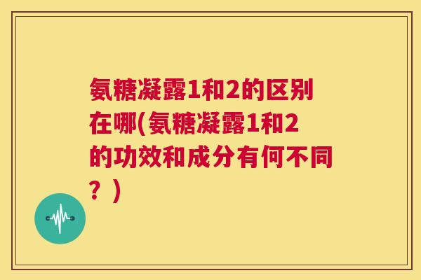 氨糖凝露1和2的区别在哪(氨糖凝露1和2的功效和成分有何不同？)