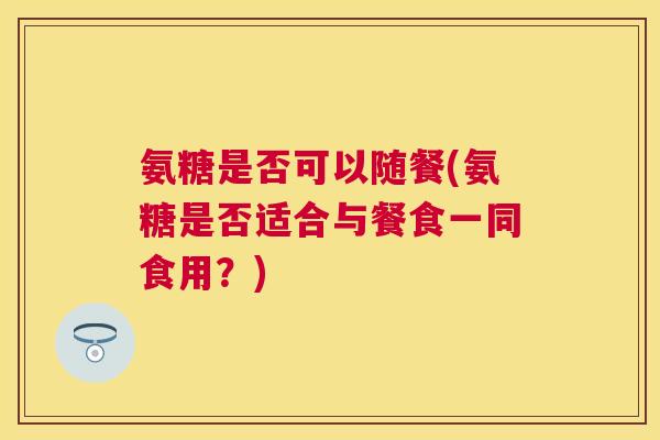氨糖是否可以随餐(氨糖是否适合与餐食一同食用？)