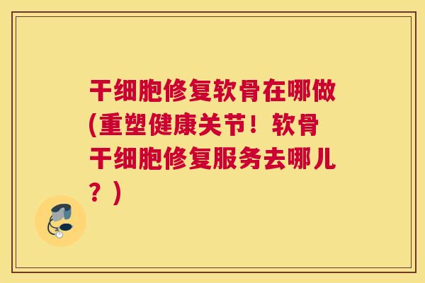 干细胞修复软骨在哪做(重塑健康关节！软骨干细胞修复服务去哪儿？)